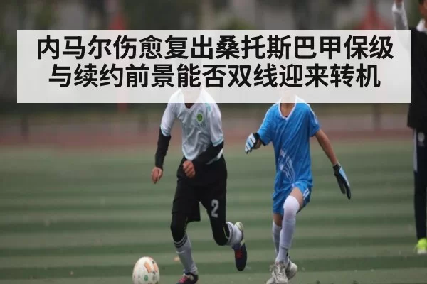 内马尔伤愈复出桑托斯巴甲保级与续约前景能否双线迎来转机