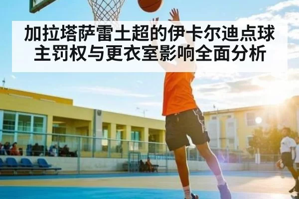 加拉塔萨雷土超的伊卡尔迪点球主罚权与更衣室影响全面分析